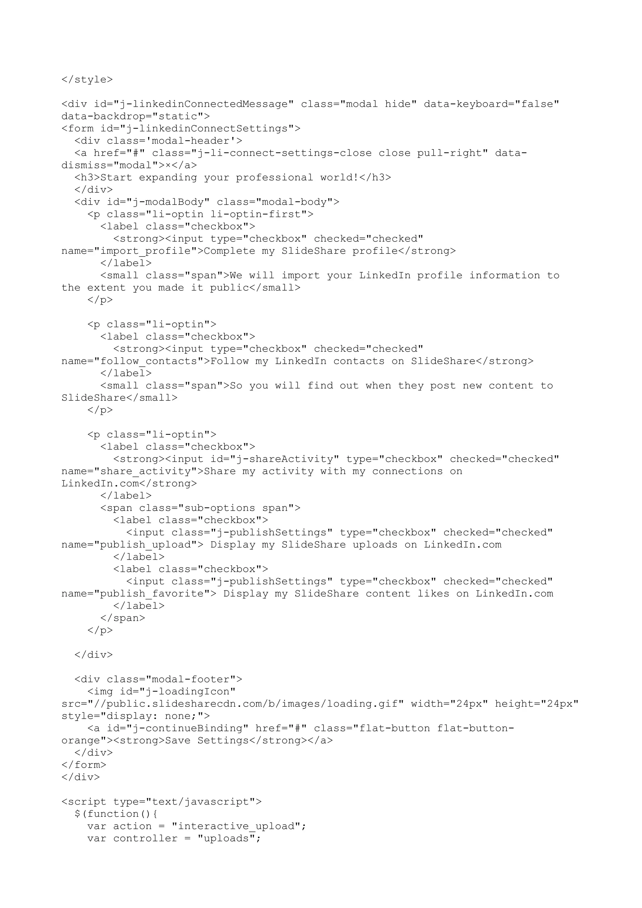 </style> <div id="j-linkedinConnectedMessage" class="modal hide" data-keyboard="false" data-backdrop="static"> <form id="j-linkedinConnectSettings"> <div class='modal-header'> <a href="#" class="j-li-connect-settings-close close pull-right" data- dismiss="modal">×</a> <h3>Start expanding your professional world!</h3> </div> <div id="j-modalBody" class="modal-body"> <p class="li-optin li-optin-first"> <label class="checkbox"> <strong><input type="checkbox" checked="checked" name="import_profile">Complete my SlideShare profile</strong> </label> <small class="span">We will import your LinkedIn profile information to the extent you made it public</small> </p> <p class="li-optin"> <label class="checkbox"> <strong><input type="checkbox" checked="checked" name="follow_contacts">Follow my LinkedIn contacts on SlideShare</strong> </label> <small class="span">So you will find out when they post new content to SlideShare</small> </p> <p class="li-optin"> <label class="checkbox"> <strong><input id="j-shareActivity" type="checkbox" checked="checked" name="share_activity">Share my activity with my connections on LinkedIn.com</strong> </label> <span class="sub-options span"> <label class="checkbox"> <input class="j-publishSettings" type="checkbox" checked="checked" name="publish_upload"> Display my SlideShare uploads on LinkedIn.com </label> <label class="checkbox"> <input class="j-publishSettings" type="checkbox" checked="checked" name="publish_favorite"> Display my SlideShare content likes on LinkedIn.com </label> </span> </p> </div> <div class="modal-footer"> <img id="j-loadingIcon" src="//public.slidesharecdn.com/b/images/loading.gif" width="24px" height="24px" style="display: none;"> <a id="j-continueBinding" href="#" class="flat-button flat-button- orange"><strong>Save Settings</strong></a> </div> </form> </div> <script type="text/javascript"> $(function(){ var action = "interactive_upload"; var controller = "uploads"; 
