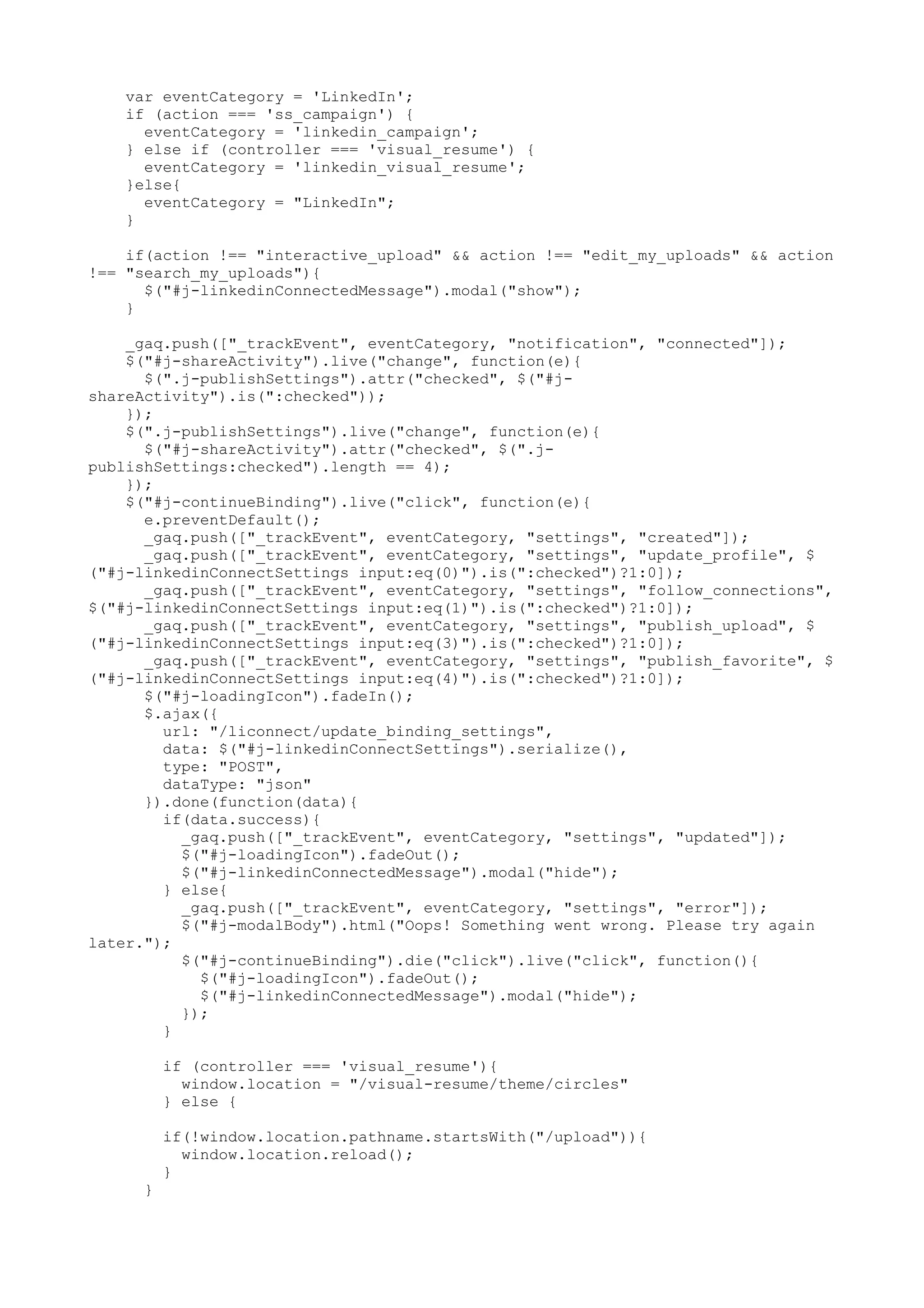 var eventCategory = 'LinkedIn'; if (action === 'ss_campaign') { eventCategory = 'linkedin_campaign'; } else if (controller === 'visual_resume') { eventCategory = 'linkedin_visual_resume'; }else{ eventCategory = "LinkedIn"; } if(action !== "interactive_upload" && action !== "edit_my_uploads" && action !== "search_my_uploads"){ $("#j-linkedinConnectedMessage").modal("show"); } _gaq.push(["_trackEvent", eventCategory, "notification", "connected"]); $("#j-shareActivity").live("change", function(e){ $(".j-publishSettings").attr("checked", $("#j- shareActivity").is(":checked")); }); $(".j-publishSettings").live("change", function(e){ $("#j-shareActivity").attr("checked", $(".j- publishSettings:checked").length == 4); }); $("#j-continueBinding").live("click", function(e){ e.preventDefault(); _gaq.push(["_trackEvent", eventCategory, "settings", "created"]); _gaq.push(["_trackEvent", eventCategory, "settings", "update_profile", $ ("#j-linkedinConnectSettings input:eq(0)").is(":checked")?1:0]); _gaq.push(["_trackEvent", eventCategory, "settings", "follow_connections", $("#j-linkedinConnectSettings input:eq(1)").is(":checked")?1:0]); _gaq.push(["_trackEvent", eventCategory, "settings", "publish_upload", $ ("#j-linkedinConnectSettings input:eq(3)").is(":checked")?1:0]); _gaq.push(["_trackEvent", eventCategory, "settings", "publish_favorite", $ ("#j-linkedinConnectSettings input:eq(4)").is(":checked")?1:0]); $("#j-loadingIcon").fadeIn(); $.ajax({ url: "/liconnect/update_binding_settings", data: $("#j-linkedinConnectSettings").serialize(), type: "POST", dataType: "json" }).done(function(data){ if(data.success){ _gaq.push(["_trackEvent", eventCategory, "settings", "updated"]); $("#j-loadingIcon").fadeOut(); $("#j-linkedinConnectedMessage").modal("hide"); } else{ _gaq.push(["_trackEvent", eventCategory, "settings", "error"]); $("#j-modalBody").html("Oops! Something went wrong. Please try again later."); $("#j-continueBinding").die("click").live("click", function(){ $("#j-loadingIcon").fadeOut(); $("#j-linkedinConnectedMessage").modal("hide"); }); } if (controller === 'visual_resume'){ window.location = "/visual-resume/theme/circles" } else { if(!window.location.pathname.startsWith("/upload")){ window.location.reload(); } } 