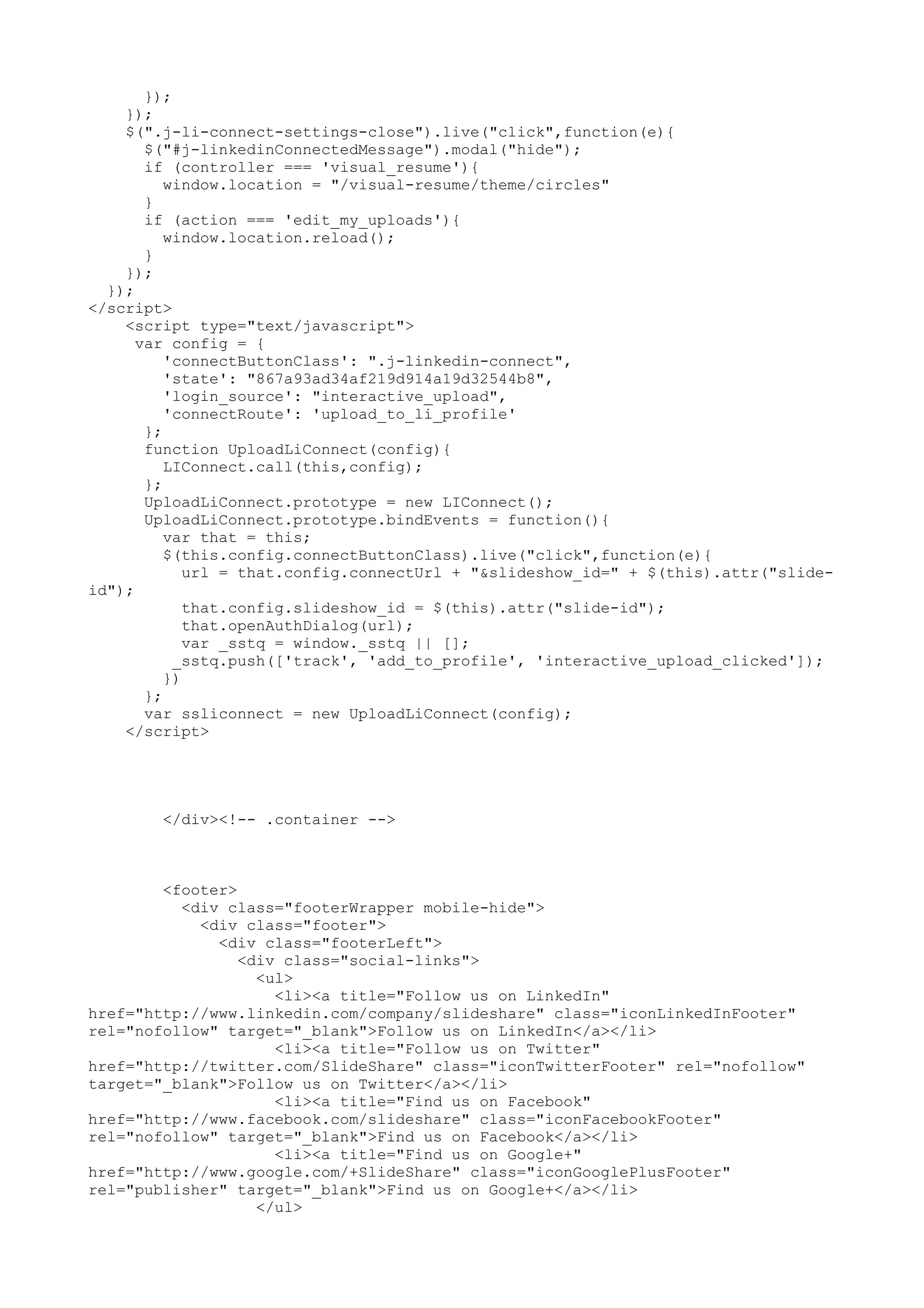 }); }); $(".j-li-connect-settings-close").live("click",function(e){ $("#j-linkedinConnectedMessage").modal("hide"); if (controller === 'visual_resume'){ window.location = "/visual-resume/theme/circles" } if (action === 'edit_my_uploads'){ window.location.reload(); } }); }); </script> <script type="text/javascript"> var config = { 'connectButtonClass': ".j-linkedin-connect", 'state': "867a93ad34af219d914a19d32544b8", 'login_source': "interactive_upload", 'connectRoute': 'upload_to_li_profile' }; function UploadLiConnect(config){ LIConnect.call(this,config); }; UploadLiConnect.prototype = new LIConnect(); UploadLiConnect.prototype.bindEvents = function(){ var that = this; $(this.config.connectButtonClass).live("click",function(e){ url = that.config.connectUrl + "&slideshow_id=" + $(this).attr("slide- id"); that.config.slideshow_id = $(this).attr("slide-id"); that.openAuthDialog(url); var _sstq = window._sstq || []; _sstq.push(['track', 'add_to_profile', 'interactive_upload_clicked']); }) }; var ssliconnect = new UploadLiConnect(config); </script> </div><!-- .container --> <footer> <div class="footerWrapper mobile-hide"> <div class="footer"> <div class="footerLeft"> <div class="social-links"> <ul> <li><a title="Follow us on LinkedIn" href="http://www.linkedin.com/company/slideshare" class="iconLinkedInFooter" rel="nofollow" target="_blank">Follow us on LinkedIn</a></li> <li><a title="Follow us on Twitter" href="http://twitter.com/SlideShare" class="iconTwitterFooter" rel="nofollow" target="_blank">Follow us on Twitter</a></li> <li><a title="Find us on Facebook" href="http://www.facebook.com/slideshare" class="iconFacebookFooter" rel="nofollow" target="_blank">Find us on Facebook</a></li> <li><a title="Find us on Google+" href="http://www.google.com/+SlideShare" class="iconGooglePlusFooter" rel="publisher" target="_blank">Find us on Google+</a></li> </ul> 