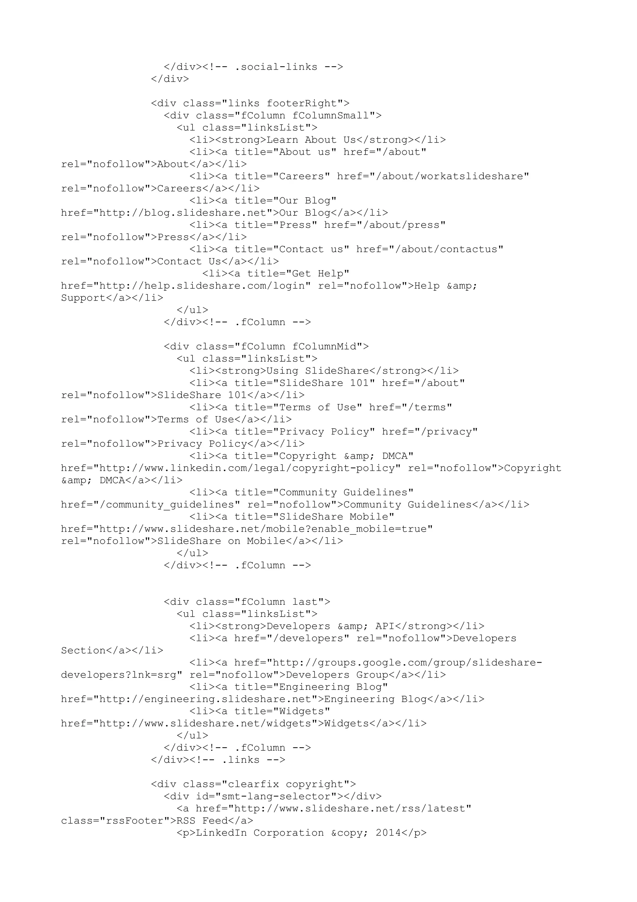</div><!-- .social-links --> </div> <div class="links footerRight"> <div class="fColumn fColumnSmall"> <ul class="linksList"> <li><strong>Learn About Us</strong></li> <li><a title="About us" href="/about" rel="nofollow">About</a></li> <li><a title="Careers" href="/about/workatslideshare" rel="nofollow">Careers</a></li> <li><a title="Our Blog" href="http://blog.slideshare.net">Our Blog</a></li> <li><a title="Press" href="/about/press" rel="nofollow">Press</a></li> <li><a title="Contact us" href="/about/contactus" rel="nofollow">Contact Us</a></li> <li><a title="Get Help" href="http://help.slideshare.com/login" rel="nofollow">Help &amp; Support</a></li> </ul> </div><!-- .fColumn --> <div class="fColumn fColumnMid"> <ul class="linksList"> <li><strong>Using SlideShare</strong></li> <li><a title="SlideShare 101" href="/about" rel="nofollow">SlideShare 101</a></li> <li><a title="Terms of Use" href="/terms" rel="nofollow">Terms of Use</a></li> <li><a title="Privacy Policy" href="/privacy" rel="nofollow">Privacy Policy</a></li> <li><a title="Copyright &amp; DMCA" href="http://www.linkedin.com/legal/copyright-policy" rel="nofollow">Copyright &amp; DMCA</a></li> <li><a title="Community Guidelines" href="/community_guidelines" rel="nofollow">Community Guidelines</a></li> <li><a title="SlideShare Mobile" href="http://www.slideshare.net/mobile?enable_mobile=true" rel="nofollow">SlideShare on Mobile</a></li> </ul> </div><!-- .fColumn --> <div class="fColumn last"> <ul class="linksList"> <li><strong>Developers &amp; API</strong></li> <li><a href="/developers" rel="nofollow">Developers Section</a></li> <li><a href="http://groups.google.com/group/slideshare- developers?lnk=srg" rel="nofollow">Developers Group</a></li> <li><a title="Engineering Blog" href="http://engineering.slideshare.net">Engineering Blog</a></li> <li><a title="Widgets" href="http://www.slideshare.net/widgets">Widgets</a></li> </ul> </div><!-- .fColumn --> </div><!-- .links --> <div class="clearfix copyright"> <div id="smt-lang-selector"></div> <a href="http://www.slideshare.net/rss/latest" class="rssFooter">RSS Feed</a> <p>LinkedIn Corporation &copy; 2014</p> 