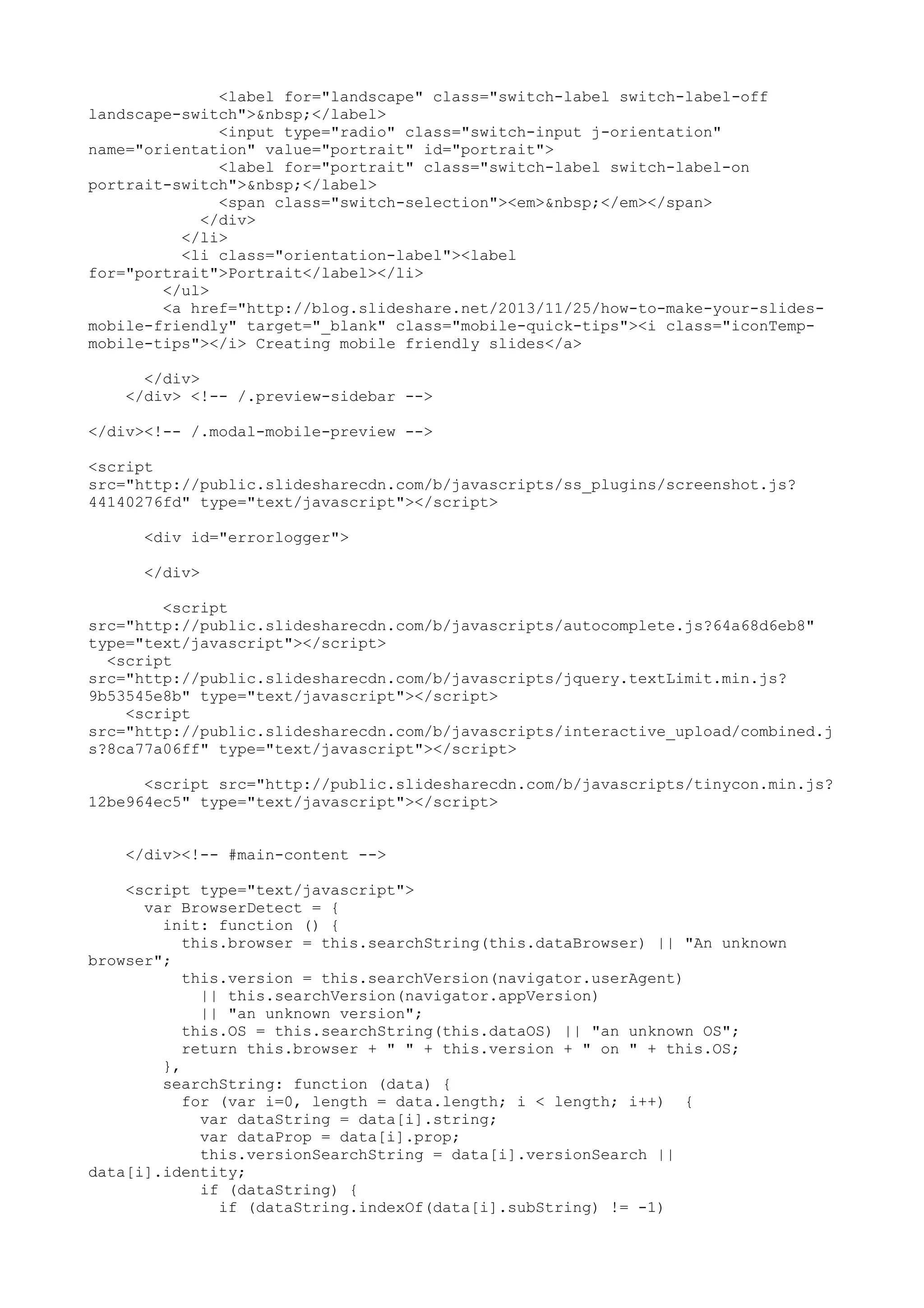 <label for="landscape" class="switch-label switch-label-off landscape-switch">&nbsp;</label> <input type="radio" class="switch-input j-orientation" name="orientation" value="portrait" id="portrait"> <label for="portrait" class="switch-label switch-label-on portrait-switch">&nbsp;</label> <span class="switch-selection"><em>&nbsp;</em></span> </div> </li> <li class="orientation-label"><label for="portrait">Portrait</label></li> </ul> <a href="http://blog.slideshare.net/2013/11/25/how-to-make-your-slides- mobile-friendly" target="_blank" class="mobile-quick-tips"><i class="iconTemp- mobile-tips"></i> Creating mobile friendly slides</a> </div> </div> <!-- /.preview-sidebar --> </div><!-- /.modal-mobile-preview --> <script src="http://public.slidesharecdn.com/b/javascripts/ss_plugins/screenshot.js? 44140276fd" type="text/javascript"></script> <div id="errorlogger"> </div> <script src="http://public.slidesharecdn.com/b/javascripts/autocomplete.js?64a68d6eb8" type="text/javascript"></script> <script src="http://public.slidesharecdn.com/b/javascripts/jquery.textLimit.min.js? 9b53545e8b" type="text/javascript"></script> <script src="http://public.slidesharecdn.com/b/javascripts/interactive_upload/combined.j s?8ca77a06ff" type="text/javascript"></script> <script src="http://public.slidesharecdn.com/b/javascripts/tinycon.min.js? 12be964ec5" type="text/javascript"></script> </div><!-- #main-content --> <script type="text/javascript"> var BrowserDetect = { init: function () { this.browser = this.searchString(this.dataBrowser) || "An unknown browser"; this.version = this.searchVersion(navigator.userAgent) || this.searchVersion(navigator.appVersion) || "an unknown version"; this.OS = this.searchString(this.dataOS) || "an unknown OS"; return this.browser + " " + this.version + " on " + this.OS; }, searchString: function (data) { for (var i=0, length = data.length; i < length; i++) { var dataString = data[i].string; var dataProp = data[i].prop; this.versionSearchString = data[i].versionSearch || data[i].identity; if (dataString) { if (dataString.indexOf(data[i].subString) != -1) 