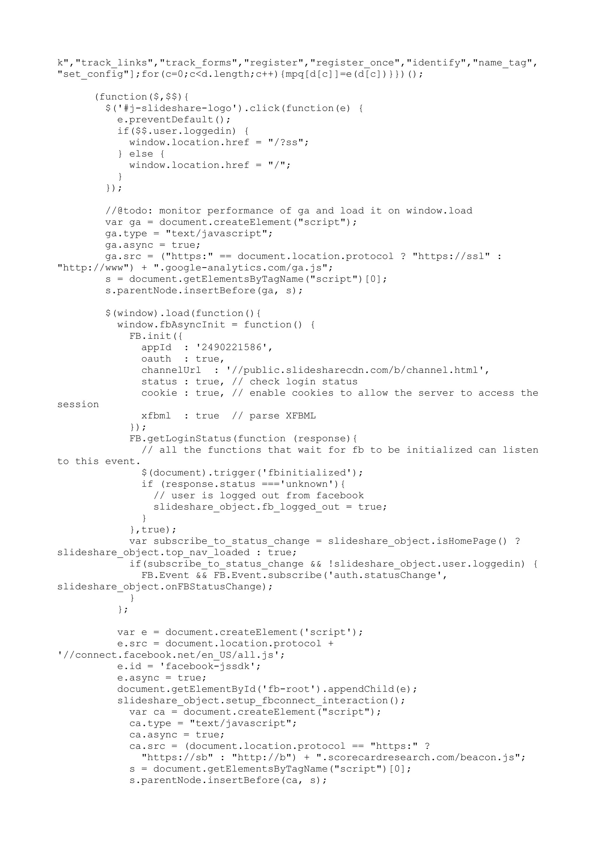 k","track_links","track_forms","register","register_once","identify","name_tag", "set_config"];for(c=0;c<d.length;c++){mpq[d[c]]=e(d[c])}})(); (function($,$$){ $('#j-slideshare-logo').click(function(e) { e.preventDefault(); if($$.user.loggedin) { window.location.href = "/?ss"; } else { window.location.href = "/"; } }); //@todo: monitor performance of ga and load it on window.load var ga = document.createElement("script"); ga.type = "text/javascript"; ga.async = true; ga.src = ("https:" == document.location.protocol ? "https://ssl" : "http://www") + ".google-analytics.com/ga.js"; s = document.getElementsByTagName("script")[0]; s.parentNode.insertBefore(ga, s); $(window).load(function(){ window.fbAsyncInit = function() { FB.init({ appId : '2490221586', oauth : true, channelUrl : '//public.slidesharecdn.com/b/channel.html', status : true, // check login status cookie : true, // enable cookies to allow the server to access the session xfbml : true // parse XFBML }); FB.getLoginStatus(function (response){ // all the functions that wait for fb to be initialized can listen to this event. $(document).trigger('fbinitialized'); if (response.status ==='unknown'){ // user is logged out from facebook slideshare_object.fb_logged_out = true; } },true); var subscribe_to_status_change = slideshare_object.isHomePage() ? slideshare_object.top_nav_loaded : true; if(subscribe_to_status_change && !slideshare_object.user.loggedin) { FB.Event && FB.Event.subscribe('auth.statusChange', slideshare_object.onFBStatusChange); } }; var e = document.createElement('script'); e.src = document.location.protocol + '//connect.facebook.net/en_US/all.js'; e.id = 'facebook-jssdk'; e.async = true; document.getElementById('fb-root').appendChild(e); slideshare_object.setup_fbconnect_interaction(); var ca = document.createElement("script"); ca.type = "text/javascript"; ca.async = true; ca.src = (document.location.protocol == "https:" ? "https://sb" : "http://b") + ".scorecardresearch.com/beacon.js"; s = document.getElementsByTagName("script")[0]; s.parentNode.insertBefore(ca, s); 
