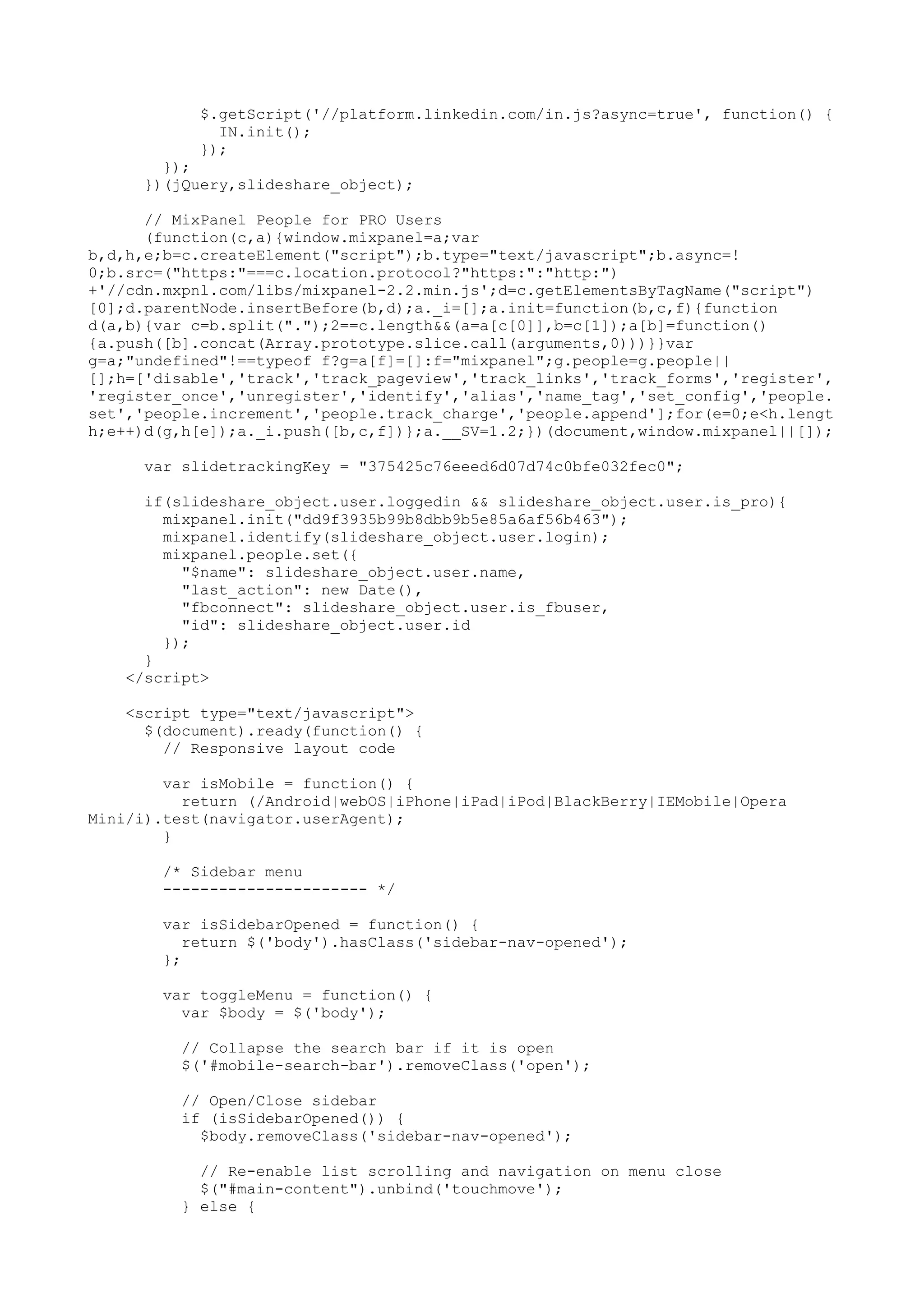 $.getScript('//platform.linkedin.com/in.js?async=true', function() { IN.init(); }); }); })(jQuery,slideshare_object); // MixPanel People for PRO Users (function(c,a){window.mixpanel=a;var b,d,h,e;b=c.createElement("script");b.type="text/javascript";b.async=! 0;b.src=("https:"===c.location.protocol?"https:":"http:") +'//cdn.mxpnl.com/libs/mixpanel-2.2.min.js';d=c.getElementsByTagName("script") [0];d.parentNode.insertBefore(b,d);a._i=[];a.init=function(b,c,f){function d(a,b){var c=b.split(".");2==c.length&&(a=a[c[0]],b=c[1]);a[b]=function() {a.push([b].concat(Array.prototype.slice.call(arguments,0)))}}var g=a;"undefined"!==typeof f?g=a[f]=[]:f="mixpanel";g.people=g.people|| [];h=['disable','track','track_pageview','track_links','track_forms','register', 'register_once','unregister','identify','alias','name_tag','set_config','people. set','people.increment','people.track_charge','people.append'];for(e=0;e<h.lengt h;e++)d(g,h[e]);a._i.push([b,c,f])};a.__SV=1.2;})(document,window.mixpanel||[]); var slidetrackingKey = "375425c76eeed6d07d74c0bfe032fec0"; if(slideshare_object.user.loggedin && slideshare_object.user.is_pro){ mixpanel.init("dd9f3935b99b8dbb9b5e85a6af56b463"); mixpanel.identify(slideshare_object.user.login); mixpanel.people.set({ "$name": slideshare_object.user.name, "last_action": new Date(), "fbconnect": slideshare_object.user.is_fbuser, "id": slideshare_object.user.id }); } </script> <script type="text/javascript"> $(document).ready(function() { // Responsive layout code var isMobile = function() { return (/Android|webOS|iPhone|iPad|iPod|BlackBerry|IEMobile|Opera Mini/i).test(navigator.userAgent); } /* Sidebar menu ---------------------- */ var isSidebarOpened = function() { return $('body').hasClass('sidebar-nav-opened'); }; var toggleMenu = function() { var $body = $('body'); // Collapse the search bar if it is open $('#mobile-search-bar').removeClass('open'); // Open/Close sidebar if (isSidebarOpened()) { $body.removeClass('sidebar-nav-opened'); // Re-enable list scrolling and navigation on menu close $("#main-content").unbind('touchmove'); } else { 