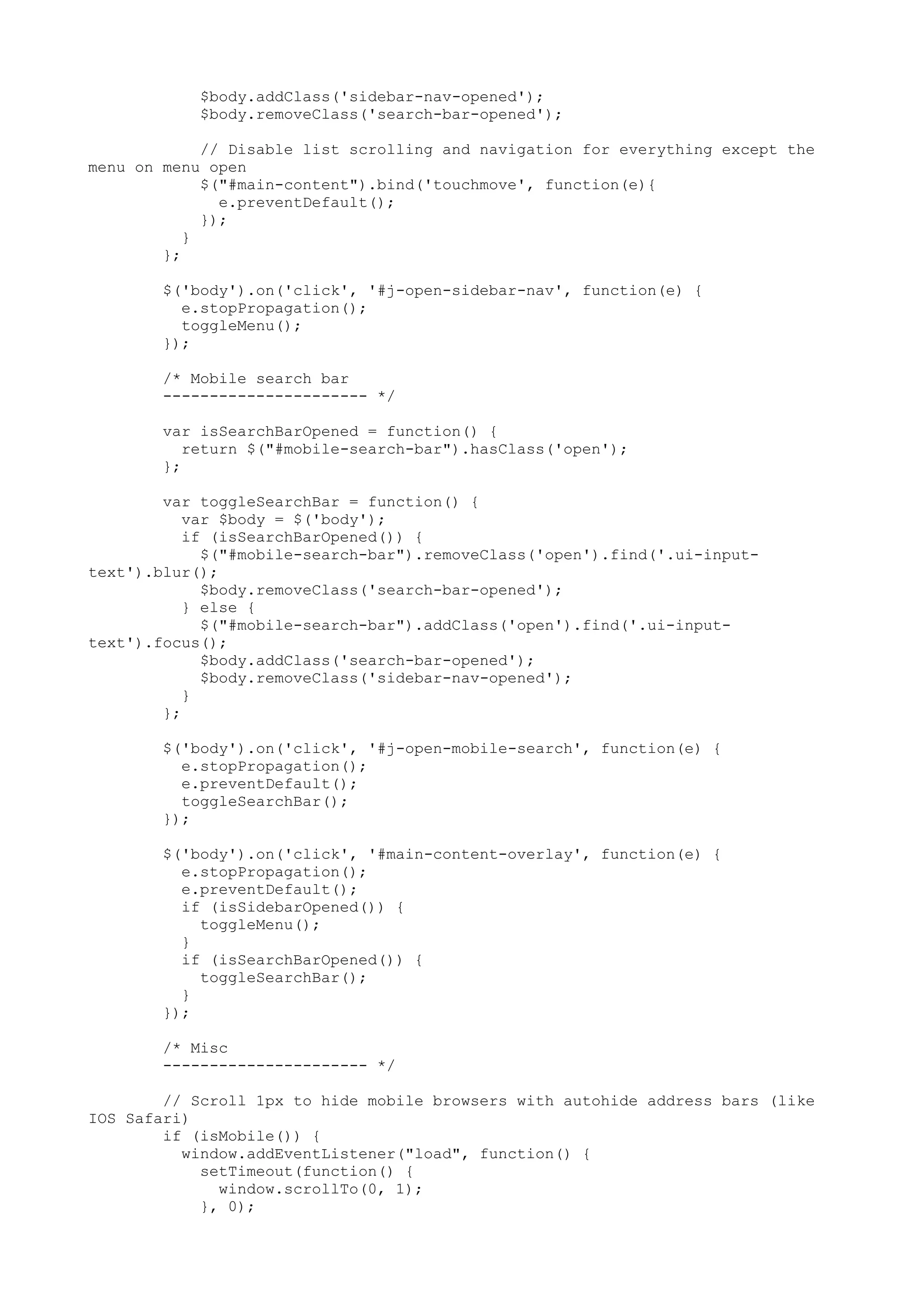 $body.addClass('sidebar-nav-opened'); $body.removeClass('search-bar-opened'); // Disable list scrolling and navigation for everything except the menu on menu open $("#main-content").bind('touchmove', function(e){ e.preventDefault(); }); } }; $('body').on('click', '#j-open-sidebar-nav', function(e) { e.stopPropagation(); toggleMenu(); }); /* Mobile search bar ---------------------- */ var isSearchBarOpened = function() { return $("#mobile-search-bar").hasClass('open'); }; var toggleSearchBar = function() { var $body = $('body'); if (isSearchBarOpened()) { $("#mobile-search-bar").removeClass('open').find('.ui-input- text').blur(); $body.removeClass('search-bar-opened'); } else { $("#mobile-search-bar").addClass('open').find('.ui-input- text').focus(); $body.addClass('search-bar-opened'); $body.removeClass('sidebar-nav-opened'); } }; $('body').on('click', '#j-open-mobile-search', function(e) { e.stopPropagation(); e.preventDefault(); toggleSearchBar(); }); $('body').on('click', '#main-content-overlay', function(e) { e.stopPropagation(); e.preventDefault(); if (isSidebarOpened()) { toggleMenu(); } if (isSearchBarOpened()) { toggleSearchBar(); } }); /* Misc ---------------------- */ // Scroll 1px to hide mobile browsers with autohide address bars (like IOS Safari) if (isMobile()) { window.addEventListener("load", function() { setTimeout(function() { window.scrollTo(0, 1); }, 0); 