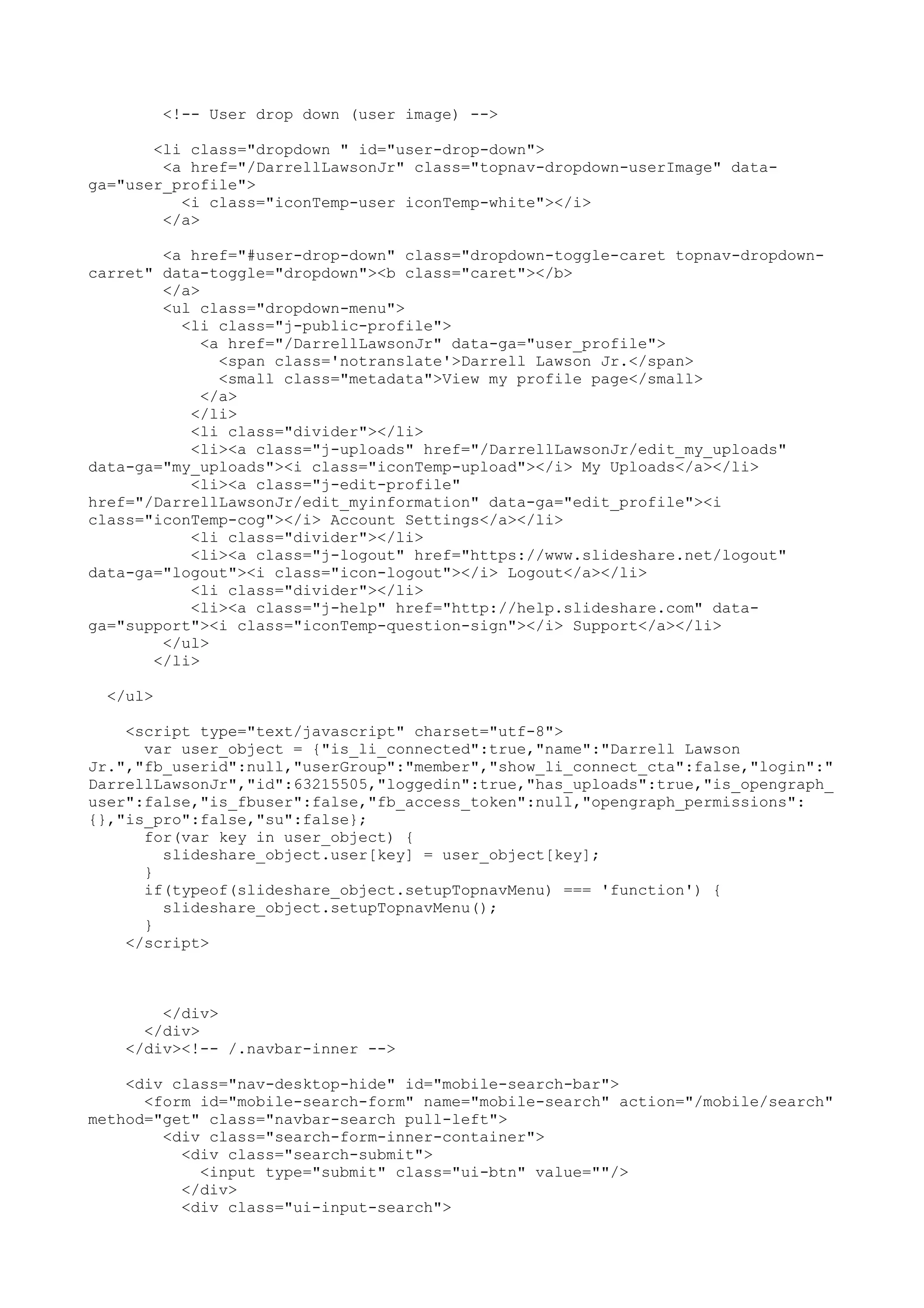 <!-- User drop down (user image) --> <li class="dropdown " id="user-drop-down"> <a href="/DarrellLawsonJr" class="topnav-dropdown-userImage" data- ga="user_profile"> <i class="iconTemp-user iconTemp-white"></i> </a> <a href="#user-drop-down" class="dropdown-toggle-caret topnav-dropdown- carret" data-toggle="dropdown"><b class="caret"></b> </a> <ul class="dropdown-menu"> <li class="j-public-profile"> <a href="/DarrellLawsonJr" data-ga="user_profile"> <span class='notranslate'>Darrell Lawson Jr.</span> <small class="metadata">View my profile page</small> </a> </li> <li class="divider"></li> <li><a class="j-uploads" href="/DarrellLawsonJr/edit_my_uploads" data-ga="my_uploads"><i class="iconTemp-upload"></i> My Uploads</a></li> <li><a class="j-edit-profile" href="/DarrellLawsonJr/edit_myinformation" data-ga="edit_profile"><i class="iconTemp-cog"></i> Account Settings</a></li> <li class="divider"></li> <li><a class="j-logout" href="https://www.slideshare.net/logout" data-ga="logout"><i class="icon-logout"></i> Logout</a></li> <li class="divider"></li> <li><a class="j-help" href="http://help.slideshare.com" data- ga="support"><i class="iconTemp-question-sign"></i> Support</a></li> </ul> </li> </ul> <script type="text/javascript" charset="utf-8"> var user_object = {"is_li_connected":true,"name":"Darrell Lawson Jr.","fb_userid":null,"userGroup":"member","show_li_connect_cta":false,"login":" DarrellLawsonJr","id":63215505,"loggedin":true,"has_uploads":true,"is_opengraph_ user":false,"is_fbuser":false,"fb_access_token":null,"opengraph_permissions": {},"is_pro":false,"su":false}; for(var key in user_object) { slideshare_object.user[key] = user_object[key]; } if(typeof(slideshare_object.setupTopnavMenu) === 'function') { slideshare_object.setupTopnavMenu(); } </script> </div> </div> </div><!-- /.navbar-inner --> <div class="nav-desktop-hide" id="mobile-search-bar"> <form id="mobile-search-form" name="mobile-search" action="/mobile/search" method="get" class="navbar-search pull-left"> <div class="search-form-inner-container"> <div class="search-submit"> <input type="submit" class="ui-btn" value=""/> </div> <div class="ui-input-search"> 