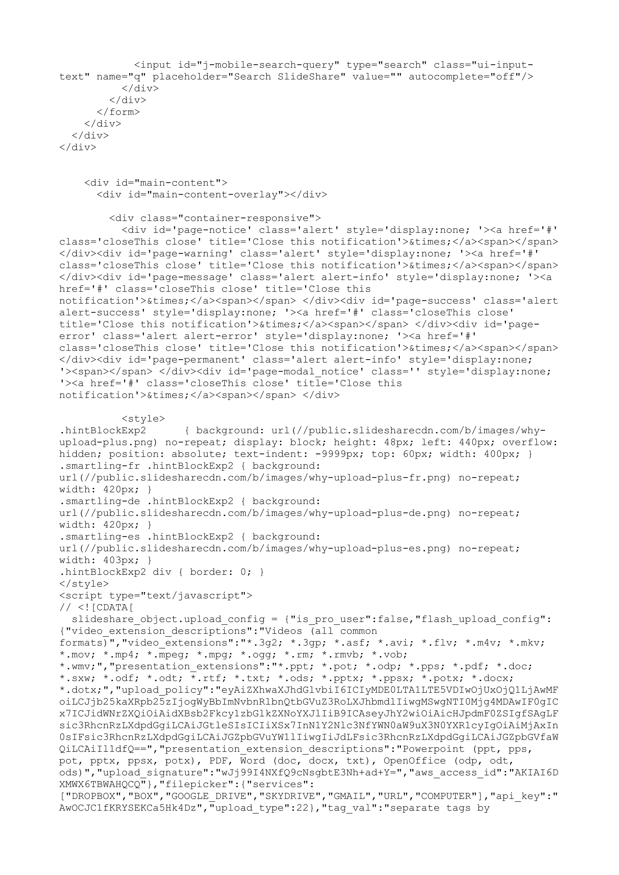 <input id="j-mobile-search-query" type="search" class="ui-input- text" name="q" placeholder="Search SlideShare" value="" autocomplete="off"/> </div> </div> </form> </div> </div> </div> <div id="main-content"> <div id="main-content-overlay"></div> <div class="container-responsive"> <div id='page-notice' class='alert' style='display:none; '><a href='#' class='closeThis close' title='Close this notification'>&times;</a><span></span> </div><div id='page-warning' class='alert' style='display:none; '><a href='#' class='closeThis close' title='Close this notification'>&times;</a><span></span> </div><div id='page-message' class='alert alert-info' style='display:none; '><a href='#' class='closeThis close' title='Close this notification'>&times;</a><span></span> </div><div id='page-success' class='alert alert-success' style='display:none; '><a href='#' class='closeThis close' title='Close this notification'>&times;</a><span></span> </div><div id='page- error' class='alert alert-error' style='display:none; '><a href='#' class='closeThis close' title='Close this notification'>&times;</a><span></span> </div><div id='page-permanent' class='alert alert-info' style='display:none; '><span></span> </div><div id='page-modal_notice' class='' style='display:none; '><a href='#' class='closeThis close' title='Close this notification'>&times;</a><span></span> </div> <style> .hintBlockExp2 { background: url(//public.slidesharecdn.com/b/images/why- upload-plus.png) no-repeat; display: block; height: 48px; left: 440px; overflow: hidden; position: absolute; text-indent: -9999px; top: 60px; width: 400px; } .smartling-fr .hintBlockExp2 { background: url(//public.slidesharecdn.com/b/images/why-upload-plus-fr.png) no-repeat; width: 420px; } .smartling-de .hintBlockExp2 { background: url(//public.slidesharecdn.com/b/images/why-upload-plus-de.png) no-repeat; width: 420px; } .smartling-es .hintBlockExp2 { background: url(//public.slidesharecdn.com/b/images/why-upload-plus-es.png) no-repeat; width: 403px; } .hintBlockExp2 div { border: 0; } </style> <script type="text/javascript"> // <![CDATA[ slideshare_object.upload_config = {"is_pro_user":false,"flash_upload_config": {"video_extension_descriptions":"Videos (all common formats)","video_extensions":"*.3g2; *.3gp; *.asf; *.avi; *.flv; *.m4v; *.mkv; *.mov; *.mp4; *.mpeg; *.mpg; *.ogg; *.rm; *.rmvb; *.vob; *.wmv;","presentation_extensions":"*.ppt; *.pot; *.odp; *.pps; *.pdf; *.doc; *.sxw; *.odf; *.odt; *.rtf; *.txt; *.ods; *.pptx; *.ppsx; *.potx; *.docx; *.dotx;","upload_policy":"eyAiZXhwaXJhdGlvbiI6ICIyMDE0LTA1LTE5VDIwOjUxOjQ1LjAwMF oiLCJjb25kaXRpb25zIjogWyBbImNvbnRlbnQtbGVuZ3RoLXJhbmdlIiwgMSwgNTI0Mjg4MDAwIF0gIC x7ICJidWNrZXQiOiAidXBsb2Fkcy1zbGlkZXNoYXJlIiB9ICAseyJhY2wiOiAicHJpdmF0ZSIgfSAgLF sic3RhcnRzLXdpdGgiLCAiJGtleSIsICIiXSx7InN1Y2Nlc3NfYWN0aW9uX3N0YXR1cyIgOiAiMjAxIn 0sIFsic3RhcnRzLXdpdGgiLCAiJGZpbGVuYW1lIiwgIiJdLFsic3RhcnRzLXdpdGgiLCAiJGZpbGVfaW QiLCAiIl1dfQ==","presentation_extension_descriptions":"Powerpoint (ppt, pps, pot, pptx, ppsx, potx), PDF, Word (doc, docx, txt), OpenOffice (odp, odt, ods)","upload_signature":"wJj99I4NXfQ9cNsgbtE3Nh+ad+Y=","aws_access_id":"AKIAI6D XMWX6TBWAHQCQ"},"filepicker":{"services": ["DROPBOX","BOX","GOOGLE_DRIVE","SKYDRIVE","GMAIL","URL","COMPUTER"],"api_key":" AwOCJC1fKRYSEKCa5Hk4Dz","upload_type":22},"tag_val":"separate tags by 