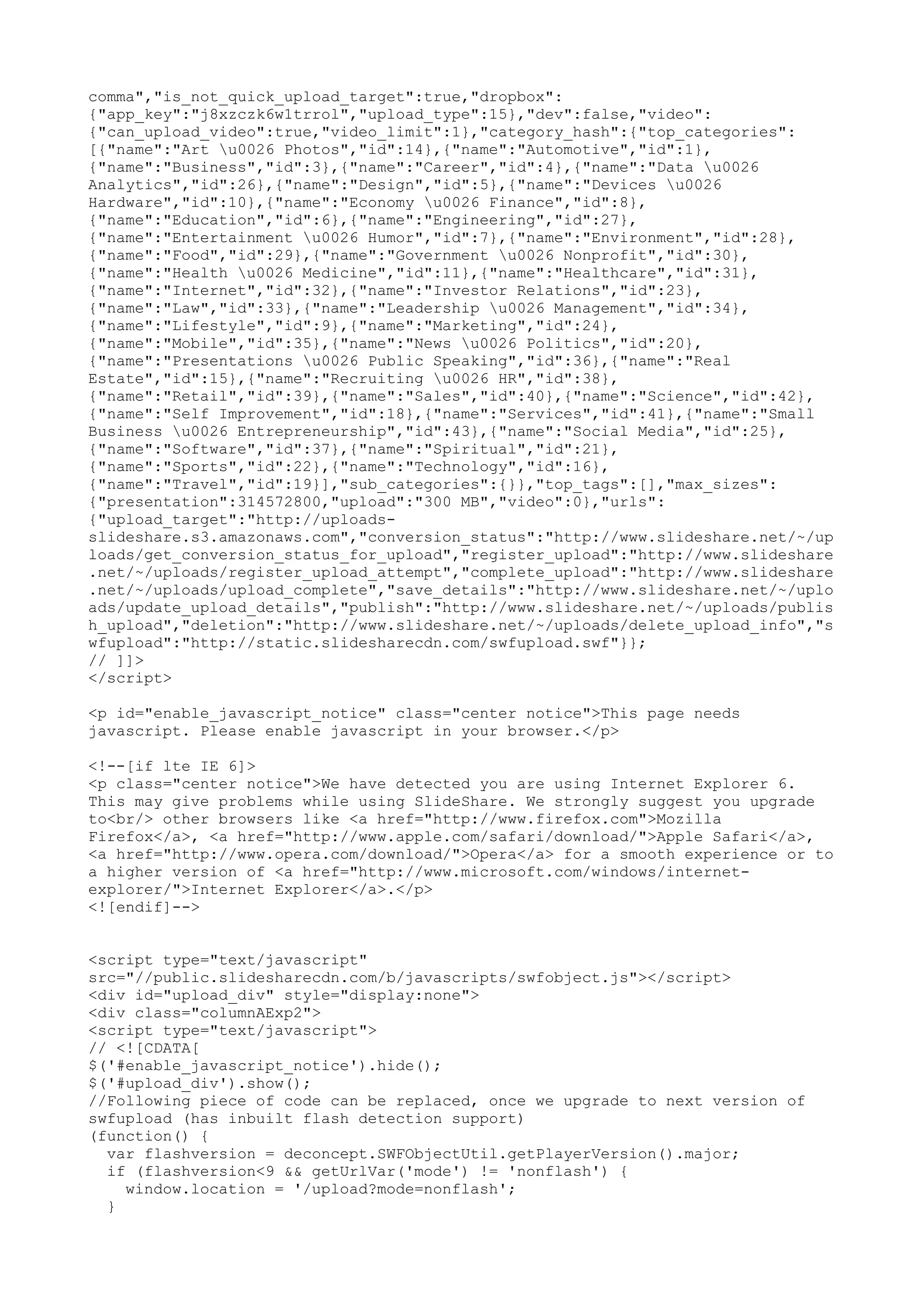 comma","is_not_quick_upload_target":true,"dropbox": {"app_key":"j8xzczk6w1trrol","upload_type":15},"dev":false,"video": {"can_upload_video":true,"video_limit":1},"category_hash":{"top_categories": [{"name":"Art u0026 Photos","id":14},{"name":"Automotive","id":1}, {"name":"Business","id":3},{"name":"Career","id":4},{"name":"Data u0026 Analytics","id":26},{"name":"Design","id":5},{"name":"Devices u0026 Hardware","id":10},{"name":"Economy u0026 Finance","id":8}, {"name":"Education","id":6},{"name":"Engineering","id":27}, {"name":"Entertainment u0026 Humor","id":7},{"name":"Environment","id":28}, {"name":"Food","id":29},{"name":"Government u0026 Nonprofit","id":30}, {"name":"Health u0026 Medicine","id":11},{"name":"Healthcare","id":31}, {"name":"Internet","id":32},{"name":"Investor Relations","id":23}, {"name":"Law","id":33},{"name":"Leadership u0026 Management","id":34}, {"name":"Lifestyle","id":9},{"name":"Marketing","id":24}, {"name":"Mobile","id":35},{"name":"News u0026 Politics","id":20}, {"name":"Presentations u0026 Public Speaking","id":36},{"name":"Real Estate","id":15},{"name":"Recruiting u0026 HR","id":38}, {"name":"Retail","id":39},{"name":"Sales","id":40},{"name":"Science","id":42}, {"name":"Self Improvement","id":18},{"name":"Services","id":41},{"name":"Small Business u0026 Entrepreneurship","id":43},{"name":"Social Media","id":25}, {"name":"Software","id":37},{"name":"Spiritual","id":21}, {"name":"Sports","id":22},{"name":"Technology","id":16}, {"name":"Travel","id":19}],"sub_categories":{}},"top_tags":[],"max_sizes": {"presentation":314572800,"upload":"300 MB","video":0},"urls": {"upload_target":"http://uploads- slideshare.s3.amazonaws.com","conversion_status":"http://www.slideshare.net/~/up loads/get_conversion_status_for_upload","register_upload":"http://www.slideshare .net/~/uploads/register_upload_attempt","complete_upload":"http://www.slideshare .net/~/uploads/upload_complete","save_details":"http://www.slideshare.net/~/uplo ads/update_upload_details","publish":"http://www.slideshare.net/~/uploads/publis h_upload","deletion":"http://www.slideshare.net/~/uploads/delete_upload_info","s wfupload":"http://static.slidesharecdn.com/swfupload.swf"}}; // ]]> </script> <p id="enable_javascript_notice" class="center notice">This page needs javascript. Please enable javascript in your browser.</p> <!--[if lte IE 6]> <p class="center notice">We have detected you are using Internet Explorer 6. This may give problems while using SlideShare. We strongly suggest you upgrade to<br/> other browsers like <a href="http://www.firefox.com">Mozilla Firefox</a>, <a href="http://www.apple.com/safari/download/">Apple Safari</a>, <a href="http://www.opera.com/download/">Opera</a> for a smooth experience or to a higher version of <a href="http://www.microsoft.com/windows/internet- explorer/">Internet Explorer</a>.</p> <![endif]--> <script type="text/javascript" src="//public.slidesharecdn.com/b/javascripts/swfobject.js"></script> <div id="upload_div" style="display:none"> <div class="columnAExp2"> <script type="text/javascript"> // <![CDATA[ $('#enable_javascript_notice').hide(); $('#upload_div').show(); //Following piece of code can be replaced, once we upgrade to next version of swfupload (has inbuilt flash detection support) (function() { var flashversion = deconcept.SWFObjectUtil.getPlayerVersion().major; if (flashversion<9 && getUrlVar('mode') != 'nonflash') { window.location = '/upload?mode=nonflash'; } 