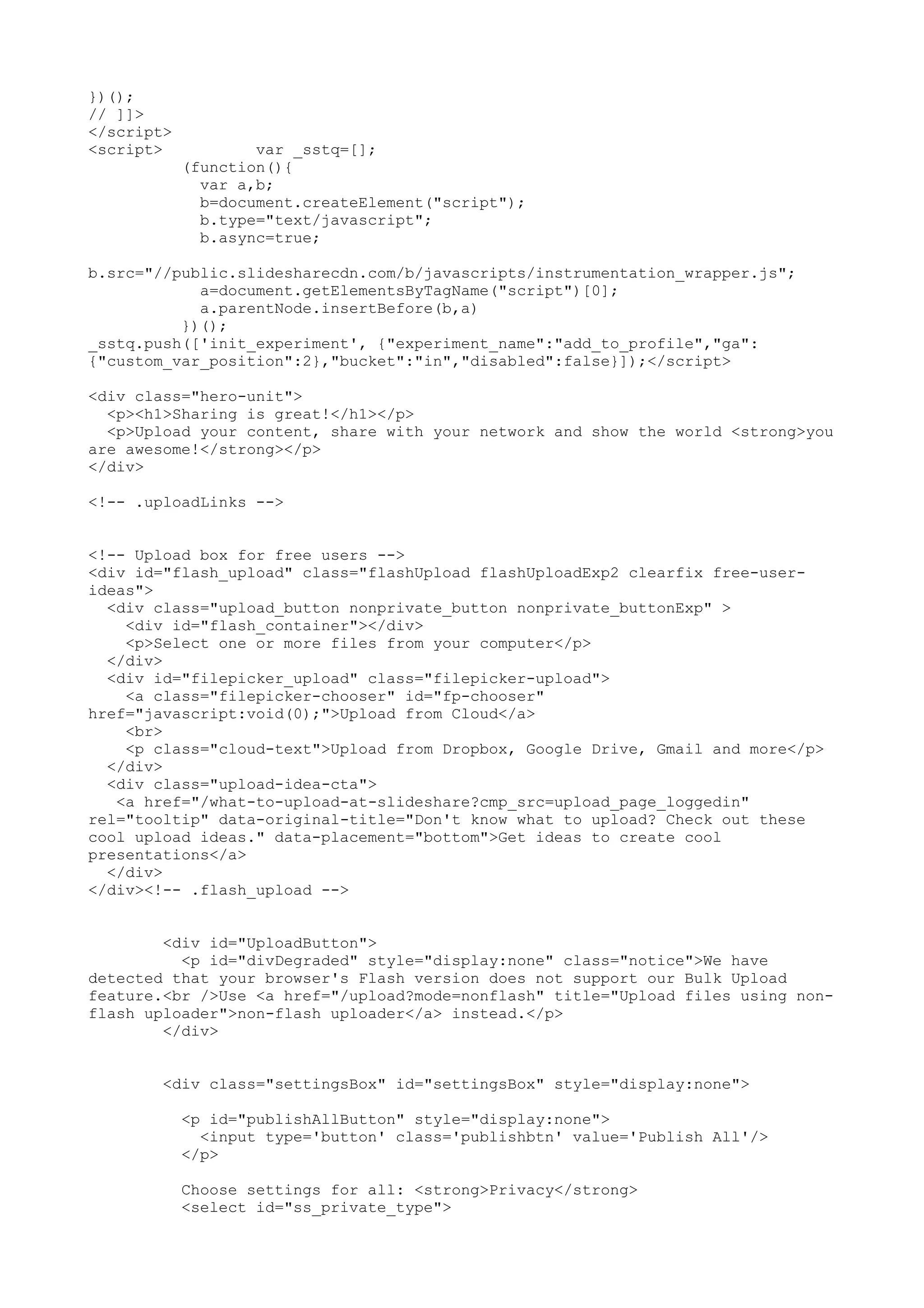 })(); // ]]> </script> <script> var _sstq=[]; (function(){ var a,b; b=document.createElement("script"); b.type="text/javascript"; b.async=true; b.src="//public.slidesharecdn.com/b/javascripts/instrumentation_wrapper.js"; a=document.getElementsByTagName("script")[0]; a.parentNode.insertBefore(b,a) })(); _sstq.push(['init_experiment', {"experiment_name":"add_to_profile","ga": {"custom_var_position":2},"bucket":"in","disabled":false}]);</script> <div class="hero-unit"> <p><h1>Sharing is great!</h1></p> <p>Upload your content, share with your network and show the world <strong>you are awesome!</strong></p> </div> <!-- .uploadLinks --> <!-- Upload box for free users --> <div id="flash_upload" class="flashUpload flashUploadExp2 clearfix free-user- ideas"> <div class="upload_button nonprivate_button nonprivate_buttonExp" > <div id="flash_container"></div> <p>Select one or more files from your computer</p> </div> <div id="filepicker_upload" class="filepicker-upload"> <a class="filepicker-chooser" id="fp-chooser" href="javascript:void(0);">Upload from Cloud</a> <br> <p class="cloud-text">Upload from Dropbox, Google Drive, Gmail and more</p> </div> <div class="upload-idea-cta"> <a href="/what-to-upload-at-slideshare?cmp_src=upload_page_loggedin" rel="tooltip" data-original-title="Don't know what to upload? Check out these cool upload ideas." data-placement="bottom">Get ideas to create cool presentations</a> </div> </div><!-- .flash_upload --> <div id="UploadButton"> <p id="divDegraded" style="display:none" class="notice">We have detected that your browser's Flash version does not support our Bulk Upload feature.<br />Use <a href="/upload?mode=nonflash" title="Upload files using non- flash uploader">non-flash uploader</a> instead.</p> </div> <div class="settingsBox" id="settingsBox" style="display:none"> <p id="publishAllButton" style="display:none"> <input type='button' class='publishbtn' value='Publish All'/> </p> Choose settings for all: <strong>Privacy</strong> <select id="ss_private_type"> 