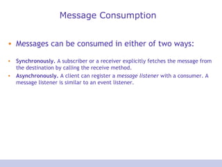 Message Consumption Messages can be consumed in either of two ways:  Synchronously.  A subscriber or a receiver explicitly fetches the message from the destination by calling the receive method.  Asynchronously.  A client can register a  message listener  with a consumer. A message listener is similar to an event listener.  