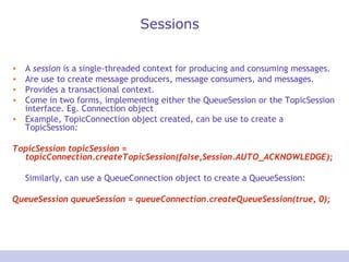 Sessions A  session  is a single-threaded context for producing and consuming messages. Are use to create message producers, message consumers, and messages.  Provides a transactional context. Come in two forms, implementing either the QueueSession or the TopicSession interface. Eg. Connection object Example, TopicConnection object created, can be use to create a TopicSession:  TopicSession topicSession = topicConnection.createTopicSession(false,Session.AUTO_ACKNOWLEDGE);  Similarly, can use a QueueConnection object to create a QueueSession:  QueueSession queueSession = queueConnection.createQueueSession(true, 0);  
