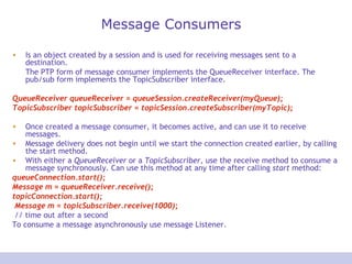 Message Consumers Is an object created by a session and is used for receiving messages sent to a destination.   The PTP form of message consumer implements the QueueReceiver interface. The pub/sub form implements the TopicSubscriber interface. QueueReceiver queueReceiver = queueSession.createReceiver(myQueue);  TopicSubscriber topicSubscriber = topicSession.createSubscriber(myTopic); Once created a message consumer, it becomes active, and can use it to receive messages. Message delivery does not begin until we start the connection created earlier, by calling the start method. With either a  QueueReceiver  or a  TopicSubscriber , use the receive method to consume a message synchronously. Can use this method at any time after calling  start  method:  queueConnection.start();  Message m = queueReceiver.receive();  topicConnection.start(); Message m = topicSubscriber.receive(1000); // time out after a second  To consume a message asynchronously use message Listener. 