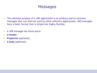 Messages The ultimate purpose of a JMS application is to produce and to consume messages that can then be used by other software applications. JMS messages have a basic format that is simple but highly flexible. A JMS message has three parts:  A header . Properties  (optional). A body  (optional). 