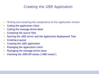 Creating the J2EE Application Writing and compiling the components of this application involve  Coding the application client   Coding the message-driven bean   Compiling the source files   Starting the J2EE server and the Application Deployment Tool   Creating a queue   Creating the J2EE application   Packaging the application client   Packaging the message-driven bean   Checking the JNDI API names ("JNDI names")   