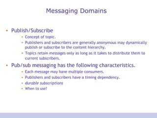 Messaging Domains Publish/Subscribe Concept of topic.  Publishers and subscribers are generally anonymous may dynamically publish or subscribe to the content hierarchy. Topics retain messages only as long as it takes to distribute them to current subscribers.   Pub/sub messaging has the following characteristics.  Each message may have multiple consumers.  Publishers and subscribers have a timing dependency.  durable subscriptions   When to use? 