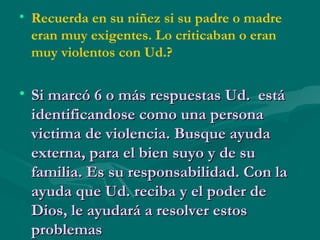 Recuerda en su niñez si su padre o madre eran muy exigentes. Lo criticaban o eran muy violentos con Ud.? Si marcó 6 o más respuestas Ud.  está identificandose como una persona victima de violencia. Busque ayuda externa, para el bien suyo y de su familia. Es su responsabilidad. Con la ayuda que Ud. reciba y el poder de Dios, le ayudará a resolver estos problemas 