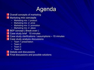 Agenda  Overall concepts of marketing  Marketing  mix concepts  Marketing mix -1 product  Marketing mix -2  price  Marketing mix -3  promotion  Marketing mix -4  place  BEP concept ( Break even )  Case study brief  10 minutes  Case study clarifications / assumptions – 15 minutes Case study analysis discussions  Team 1 presentation  Team 2  Team 3  Team 4  Debate and discussions  Final discussions and possible solutions  