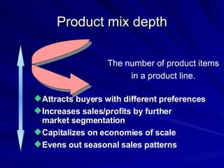 Product mix depth Attracts buyers with different preferences Increases sales/profits by further  market segmentation  Capitalizes on economies of scale Evens out seasonal sales patterns The number of product items in a product line. 