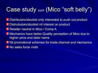 Case study  cont  (Mico “soft belly”)  Distributors/stockist only interested to push out product Distrubutors/stockist nil interest on product  Retailer neutral in Mico / Comp A  Mechanics have better Quality perception of Mico due to higher price and older name Nil promotional schemes for trade channel and mechanics No sales force visits  