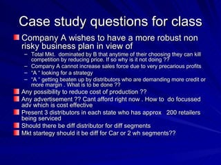 Case study questions for class Company A wishes to have a more robust non risky business plan in view of  Total Mkt.  dominated by B that anytime of their choosing they can kill competition by reducing price. If so why is it not doing ?? Company A cannot increase sales force due to very precarious profits  “ A “ looking for a strategy “ A “ getting beaten up by distributors who are demanding more credit or more margin . What is to be done ??  Any possibility to reduce cost of production ?? Any advertisement ?? Cant afford right now . How to  do focussed adv which is cost effective  Present 3 distributors in each state who has approx  200 retailers being serviced  Should there be diff distributor for diff segments  Mkt startegy should it be diff for Car or 2 wh segments??  