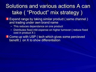 Solutions and various actions A can take ( “Product” mix strategy )  Expand range by taking similar product ( same channel )  and trading under own brand name  This reduces dependance on one product  Distributes fixed mkt expense on higher turnover ( reduce fixed cost in product X )  Come up with USP ( tech which gives some percieved benefit )  on X to show differentiation  