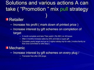 Solutions and various actions A can take ( “Promotion ” mix  pull   strategy )  Retailer  Increase his profit ( mark down of printed price )  Increase interest by gift schemes on completion of target  3 month complete and take Titan watch ( Rs 500 ) on 40 boxes  After 3 months increase sales by 25% and take a super gift  Complete yearly target and go to 2 nights holiday trip for wife ( involve family so that once committed to wife stays )  Mechanic Increase interest by gift schemes on every plug /  Transister free after 200 plugs  