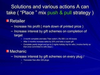 Solutions and various actions A can take ( “Place ” mix  push & pull   strategy )  Retailer  Increase his profit ( mark down of printed price )  Increase interest by gift schemes on completion of target  3 month complete and take Titan watch ( Rs 500 ) on 40 boxes  After 3 months increase sales by 25% and take a super gift  Complete yearly target and go to 2 nights holiday trip for wife ( involve family so that once committed to wife stays )  Mechanic Increase interest by gift schemes on every plug /  Transister free after 200 plugs  