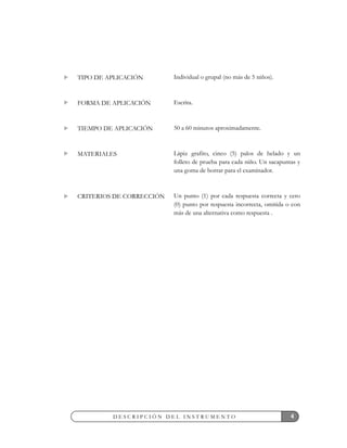 Individual o grupal (no más de 5 niños).
Escrita.
50 a 60 minutos aproximadamente.
Lápiz grafito, cinco (5) palos de helado y un
folleto de prueba para cada niño. Un sacapuntas y
una goma de borrar para el examinador.
Un punto (1) por cada respuesta correcta y cero
(0) punto por respuesta incorrecta, omitida o con
más de una alternativa como respuesta .
TIPO DE APLICACIÓN
FORMA DE APLICACIÓN
TIEMPO DE APLICACIÓN
MATERIALES
CRITERIOS DE CORRECCIÓN
4D E S C R I P C I Ó N D E L I N S T R U M E N T O
 