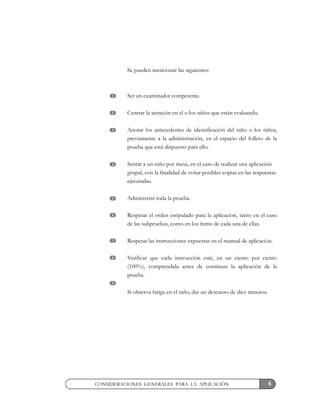 6CONSIDERACIONES GENERALES PARA LA APLICACIÓN
Se pueden mencionar las siguientes:
Ser un examinador competente.
Centrar la atención en el o los niños que están evaluando.
Anotar los antecedentes de identificación del niño o los niños,
previamente a la administración, en el espacio del folleto de la
prueba que está dispuesto para ello.
Sentar a un niño por mesa, en el caso de realizar una aplicación
grupal, con la finalidad de evitar posibles copias en las respuestas
ejecutadas.
Administrar toda la prueba.
Respetar el orden estipulado para la aplicación, tanto en el caso
de las subpruebas, como en los ítems de cada una de ellas.
Respetar las instrucciones expuestas en el manual de aplicación.
Verificar que cada instrucción esté, en un ciento por ciento
(100%), comprendida antes de continuar la aplicación de la
prueba.
Si observa fatiga en el niño, dar un descanso de diez minutos.
1
2
3
4
5
6
7
8
9
 