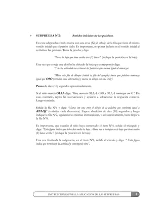8
SUBPRUEBA Nº2: Sonidos iniciales de las palabras.
En esta subprueba el niño marca con una cruz (X), el dibujo de la fila que tiene el mismo
sonido inicial que el patrón dado. Es importante, no poner énfasis en el sonido inicial al
verbalizar las palabras. Tome la prueba y diga:
“Busca la hoja que tiene arriba tres (3) lunas”. (indique la posición en la hoja)
Una vez que coteje que el niño ha ubicado la hoja que corresponde diga:
“En esta actividad vas a buscar las palabras que suenan igual al comenzar.
“Mira esta fila de dibujos (señale la fila del ejemplo) busca que palabra comienza
igual que OSO (verbalice cada alternativa) y marca su dibujo con una cruz”.
Pausa de diez (10) segundos aproximadamente.
Si el niño marcó OLLA diga: “Bien, marcaste OLLA. OSO y OLLA comienzan con O”. En
caso contrario, repita las instrucciones y ayúdelo a seleccionar la respuesta correcta.
Luego continúe.
Señale la fila Nº1 y diga: “Marca con una cruz el dibujo de la palabra que comienza igual a
RELOJ” (verbalice cada alternativa). Espere alrededor de diez (10) segundos y luego
indique la fila Nº2, siguiendo las mismas instrucciones, y así sucesivamente, hasta llegar a
la fila Nº8.
Es importante, que cuando el niño haya contestado el ítem Nº4, señale el triángulo y
diga: “Esta figura indica que debes dar vuelta la hoja. Ahora vas a trabajar en la hoja que tiene cuatro
(4) lunas arriba”. (indique la posición en la hoja)
Una vez finalizada la subprueba, en el ítem Nº8, señale el círculo y diga: “ Esta figura
indica que terminaste la actividad y comenzarás otra”.
INSTRUCCIONES PARA LA APLICACIÓN DE LAS SUBPRUEBAS
 