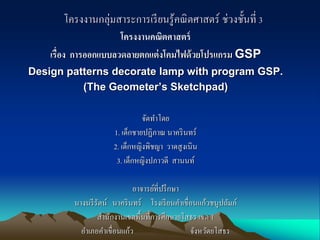 โครงงานกลุ่มสาระการเรียนรู้คณิตศาสตร์ ช่วงชั้นที่ 3
โครงงานคณิตศาสตร์
เรื่อง การออกแบบลวดลายตกแต่งโคมไฟด้วยโปรแกรม GSP
Design patterns decorate lamp with program GSP.
(The Geometer’s Sketchpad)
จัดทาโดย
1. เด็กชายปฏิภาณ นาครินทร์
2. เด็กหญิงพิชญา วาดสูงเนิน
3. เด็กหญิงปภาวดี สานนท์
อาจารย์ที่ปรึกษา
นางนรีรัตน์ นาครินทร์ โรงเรียนคาเขื่อนแก้วชนูปถัมภ์
สานักงานเขตพื้นที่การศึกษายโสธร เขต 1
อาเภอคาเขื่อนแก้ว จังหวัดยโสธร
 