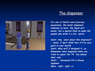 The dispenser It’s one of Santi’s most precious possesions, the water dispenser. Unknown to most, the liquid isn’t water, but a special fluid to make the people who drink it a bit… weird. Santi: Hey, what about this dispenser? … Santi, I don’t think that it’ll be very good to your health Santi: Why not? I designed it, so… Remember what happened when you tried to repair the TV. You almost died, man Santi: … Nonsense! I’m a bloody engineer Geez… right, right –o-