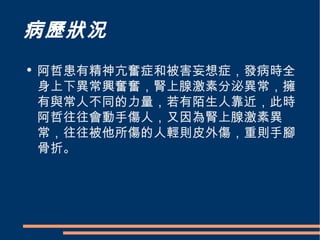 病歷狀況 阿哲患有精神亢奮症和被害妄想症，發病時全身上下異常興奮奮，腎上腺激素分泌異常，擁有與常人不同的力量，若有陌生人靠近，此時阿哲往往會動手傷人，又因為腎上腺激素異常，往往被他所傷的人輕則皮外傷，重則手腳骨折。 