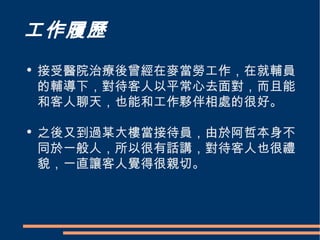 工作履歷 接受醫院治療後曾經在麥當勞工作，在就輔員的輔導下，對待客人以平常心去面對，而且能和客人聊天，也能和工作夥伴相處的很好。 之後又到過某大樓當接待員，由於阿哲本身不同於一般人，所以很有話講，對待客人也很禮貌，一直讓客人覺得很親切。 