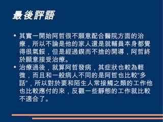 最後評語 其實一開始阿哲很不願意配合醫院方面的治療，所以不論是他的家人還是就輔員本身都覺得很氣餒，但是經過鍥而不捨的開導，阿哲終於願意接受治療。 治療過後，就算阿哲發病，其症狀也較為輕微，而且和一般病人不同的是阿哲也比較“多話”，所以對於要和陌生人常接觸之類的工作他也比較應付的來，反觀一些靜態的工作就比較不適合了。 