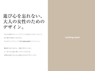 大人の女性のセンシュアリティと少女のようなイノセンス、

内に秘めた強さとはかなさ…                    coming soon
そんなアンビバレンスで遊ぶandu ametのコレクション。



個性的でありながら、奇抜すぎることなく

いつまでも大切に身につけていただける、

本質を追求する大人の女性のためのデザインです。
 