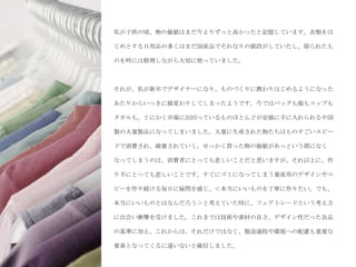 私が子供の頃、物の価値はまだ今よりずっと高かったと記憶しています。衣類をは

じめとする日用品の多くはまだ国産品でそれなりの値段がしていたし、限られたも

のを時には修理しながら大切に使っていました。



それが、私が新卒でデザイナーになり、ものづくりに携わりはじめるようになった

あたりからいっきに様変わりしてしまったようです。今ではバッグも服もコップも

タオルも、とにかく市場に出回っているものほとんどが安価に手に入れられる中国

製の大量製品になってしまいました。大量に生産された物たちはものすごいスピー

ドで消費され、破棄されていく。せっかく買った物の価値があっという間になく

なってしまうのは、消費者にとっても悲しいことだと思いますが、それ以上に、作

り手にとっても悲しいことです。すぐにゴミになってしまう量産用のデザインやコ

ピーを作り続ける毎日に疑問を感じ、＜本当にいいものを丁寧に作りたい。でも、

本当にいいものとはなんだろう＞と考えていた時に、フェアトレードという考え方

に出会い衝撃を受けました。これまでは技術や素材の良さ、デザイン性だった良品

の基準に加え、これからは、それだけではなく、製造過程や環境への配慮も重要な

要素となってくるに違いないと確信しました。
 