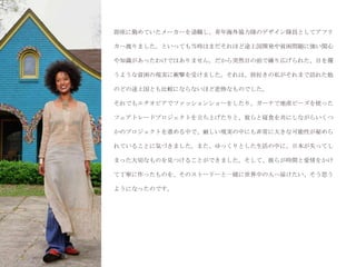 即座に勤めていたメーカーを退職し、青年海外協力隊のデザイン隊員としてアフリ

カへ渡りました。といっても当時はまだそれほど途上国開発や貧困問題に強い関心

や知識があったわけではありません。だから突然目の前で繰り広げられた、目を覆

うような貧困の現実に衝撃を受けました。それは、旅好きの私がそれまで訪れた他

のどの途上国とも比較にならないほど悲惨なものでした。

それでもエチオピアでファッションショーをしたり、ガーナで地産ビーズを使った

フェアトレードプロジェクトを立ち上げたりと、彼らと寝食を共にしながらいくつ

かのプロジェクトを進める中で、厳しい現実の中にも非常に大きな可能性が秘めら

れていることに気づきました。また、ゆっくりとした生活の中に、日本が失ってし

まった大切なものを見つけることができました。そして、彼らが時間と愛情をかけ

て丁寧に作ったものを、そのストーリーと一緒に世界中の人へ届けたい、そう思う

ようになったのです。
 