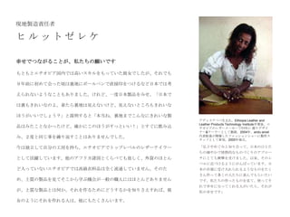 現地製造責任者

ヒルットゼレケ

幸せでつながることが、私たちの願いです

もともとエチオピア国内では高いスキルをもっていた彼女でしたが、それでも

９年前に初めて会った頃は裏地にボールペンで直接印をつけるなど日本では考

えられないようなこともありました。けれど、一度日本製品をみせ、「日本で

は裏もきれいなのよ。着たら裏地は見えないけど、見えないところもきれいな

ほうがいいでしょう？」と説明すると「本当ね。裏地までこんなにきれいな製
                                      アディスアベバ生まれ。Ethiopia Leather and
                                      Leather Products Technology Institute卒業後、エ
品はみたことなかったけど、確かにこのほうがすっといい！」とすぐに飲み込   チオピアのレザーメーカーで11年に 渡りデザイ
                                      ナー&テーラーとして勤務。2004年、andu amet
み、２度と同じ事を繰り返すことはありませんでした。             代表鮫島が開催したファッションショーに製作ス
                                      タッフとして参加。2005年独立。

今は独立して自分の工房を持ち、エチオピアでトップレベルのレザーテイラー   「弘子やめぐみと知り合って、日本のひとた
                                      ちの細やかで情熱的なものづくりのアプロー
として活躍しています。他のアフリカ諸国とくらべても貧しく、外資のほとん   チにとても衝撃を受けました。以来、そのレ
                                      ベルに近づけるようにがんばっています。日
ど入っていないエチオピアでは高級衣料品は全く流通していません。そのた    本の市場に受け入れられるようなものをたく
                                      さん作って多くの人たちに喜んでもらいたい
め、上質の製品を見てそこから学ぶ機会が一般の職人にはほとんどありません   です。私たちの作ったものを見て、使ってそ
                                      れで幸せになってくれる人がいたら、それが
が、上質な製品とは何か、それを作るためにどうするかを知りさえすれば、彼   私の幸せです」

女のようにそれを作れる人は、他にもたくさんいます。
 
