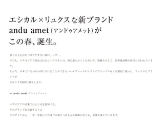 多くの人を引きつけてやまない素材、レザー。

中でも、エチオピアで産出されるシープスキンは、特に柔らかくしなやかで、肌触りがよく、世界最高峰の素材と言われていま

す。

そんな、日本ではなかなか手に入れることのできないハイグレードのエチオピアシープスキンを贅沢に使った、リュクスなブラ

ンドが

２０１２年4月に誕生します。



--- andu amet アンドゥアメット



エチオピアの言葉でひととせを意味する、

そのブランド名が表すように

どのアイテムも、一年一年使いこむほどに身につける人の身体になじみ、表情を変えていきます。
 