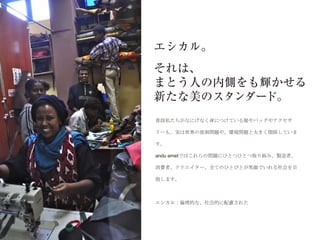 普段私たちがなにげなく身につけている服やバッグやアクセサ

リーも、実は世界の貧困問題や、環境問題と大きく関係していま

す。

andu ametではこれらの問題にひとつひとつ取り組み、製造者、

消費者、クリエイター、全てのひとびとが笑顔でいれる社会を目

指します。



エシカル：倫理的な、社会的に配慮された
 