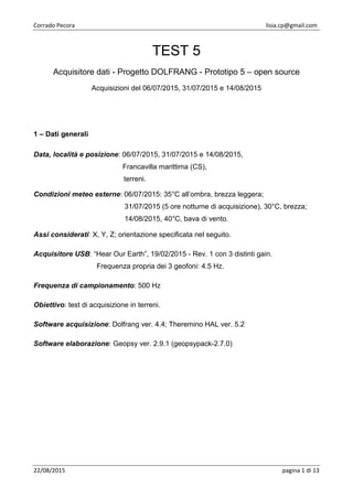 Corrado Pecora lisia.cp@gmail.com
22/08/2015 pagina 1 di 13
TEST 5
Acquisitore dati - Progetto DOLFRANG - Prototipo 5 – open source
Acquisizioni del 06/07/2015, 31/07/2015 e 14/08/2015
1 – Dati generali
Data, località e posizione: 06/07/2015, 31/07/2015 e 14/08/2015,
Francavilla marittima (CS),
terreni.
Condizioni meteo esterne: 06/07/2015: 35°C all’ombra, brezza leggera;
31/07/2015 (5 ore notturne di acquisizione), 30°C, brezza;
14/08/2015, 40°C, bava di vento.
Assi considerati: X, Y, Z; orientazione specificata nel seguito.
Acquisitore USB: “Hear Our Earth”, 19/02/2015 - Rev. 1 con 3 distinti gain.
Frequenza propria dei 3 geofoni: 4.5 Hz.
Frequenza di campionamento: 500 Hz
Obiettivo: test di acquisizione in terreni.
Software acquisizione: Dolfrang ver. 4.4; Theremino HAL ver. 5.2
Software elaborazione: Geopsy ver. 2.9.1 (geopsypack-2.7.0)
 