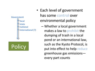 Each level of government has some  control  over environmental policy Whether a local government makes a law to  prohibit  the dumping of trash in a local pond or an international law, such as the Kyoto Protocol, is put into effect to help  reduce  greenhouse gas emissions—every part counts Policy Government local state national international (?) 