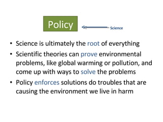 Science is ultimately the  root  of everything Scientific theories can  prove  environmental problems, like global warming or pollution, and come up with ways to  solve  the problems Policy  enforces  solutions do troubles that are causing the environment we live in harm Policy Science 