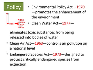 Environmental Policy Act— 1970 —promotes the enhancement of the environment Clean Water Act— 1977 — Policy Acts EPA CWA CAA ESA eliminates toxic substances from being released into bodies of water Clean Air Act— 1963 —controlls air pollution on a national level Endangered Species Act— 1973 —designed to protect critically endangered species from extinction 