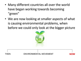 Many different countries all over the world have began working towards becoming “green” We are now looking at smaller aspects of what is causing environmental problems, when before we could only look at the bigger picture THEN NOW ENVIRONMENTAL MOVEMENT 