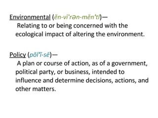 Environmental  ( ĕn-vī'rən-mĕn ' tl )—  Relating to or being concerned with the ecological impact of altering the environment. Policy  ( pŏl ' ĭ-sē )—  A plan or course of action, as of a government, political party, or business, intended to influence and determine decisions, actions, and other matters. 