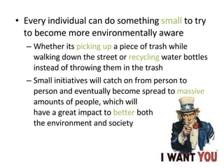 Every individual can do something  small  to try to become more environmentally aware Whether its  picking up  a piece of trash while walking down the street or  recycling  water bottles instead of throwing them in the trash Small initiatives will catch on from person to person and eventually become spread to  massive  amounts of people, which will  have a great impact to  better  both  the environment and society 