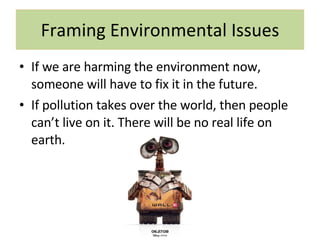 Framing Environmental Issues If we are harming the environment now, someone will have to fix it in the future. If pollution takes over the world, then people can’t live on it. There will be no real life on earth. 