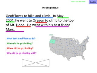 Audio Note – use skin mode The Long Rescue Geoff loves to hike and climb.  In May 2004, he went to Oregon to climb to the top of Mt. Hood.  He went with his best friend Marc. What does Geoff love to do? When did he go climbing? Where did he go climbing? Who did he go climbing with? 