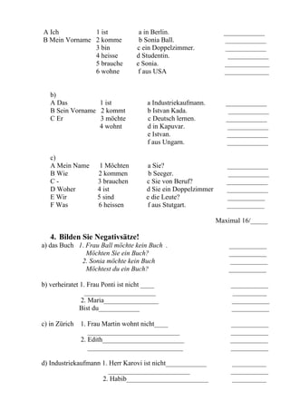 A Ich          1 ist               a in Berlin.                  ____________
B Mein Vorname 2 komme             b Sonia Ball.                 ____________
               3 bin              c ein Doppelzimmer.            ____________
               4 heisse           d Studentin.                    ____________
               5 brauche          e Sonia.                       _____________
               6 wohne             f aus USA                     _____________


   b)
   A Das          1 ist               a Industriekaufmann.        ____________
   B Sein Vorname 2 kommt             b Istvan Kada.               ____________
   C Er           3 möchte            c Deutsch lernen.           ____________
                  4 wohnt             d in Kapuvar.               ____________
                                      e Istvan.                   ____________
                                      f aus Ungarn.               ____________

   c)
   A Mein Name       1 Möchten        a Sie?                      ____________
   B Wie            2 kommen           b Seeger.                  ____________
   C-               3 brauchen        c Sie von Beruf?            ____________
   D Woher          4 ist             d Sie ein Doppelzimmer      ____________
   E Wir            5 sind            e die Leute?                ___________
   F Was            6 heissen         f aus Stutgart.             ___________

                                                               Maximal 16/_____

   4. Bilden Sie Negativsätze!
a) das Buch 1. Frau Ball möchte kein Buch .                        ___________
               Möchten Sie ein Buch?                               ___________
             2. Sonia möchte kein Buch                             ___________
               Möchtest du ein Buch?                               ___________

b) verheiratet 1. Frau Ponti ist nicht ____                        ___________
                 _____________________                              __________
               2. Maria________________                            ___________
               Bist du____________                                 ___________

c) in Zürich   1. Frau Martin wohnt nicht____                      ___________
                  ___________________________                      ___________
               2. Edith________________________                    ___________
                  ____________________________                     ___________

d) Industriekaufmann 1. Herr Karovi ist nicht____________          __________
                       ________________________                    ___________
                     2. Habib________________________              __________
 